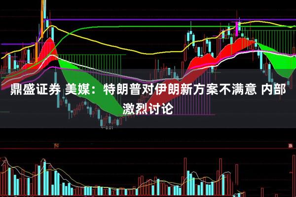 鼎盛证券 美媒：特朗普对伊朗新方案不满意 内部激烈讨论
